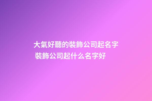 大氣好聽的裝飾公司起名字 裝飾公司起什么名字好-第1張-公司起名-玄機派